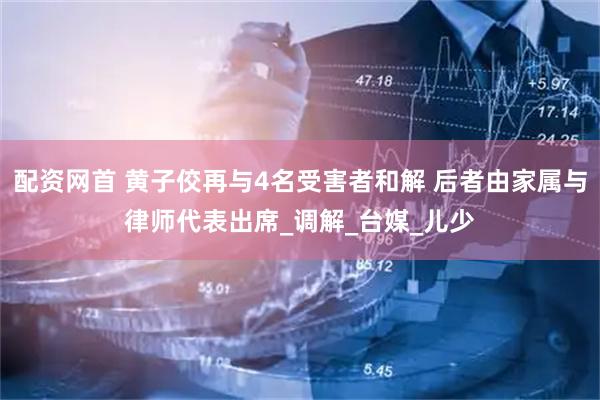配资网首 黄子佼再与4名受害者和解 后者由家属与律师代表出席_调解_台媒_儿少