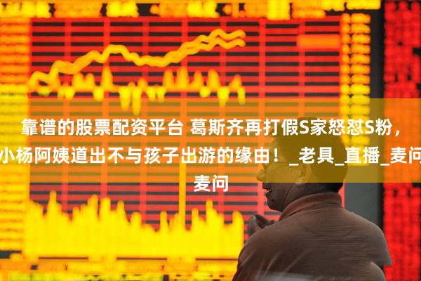 靠谱的股票配资平台 葛斯齐再打假S家怒怼S粉，小杨阿姨道出不与孩子出游的缘由！_老具_直播_麦问