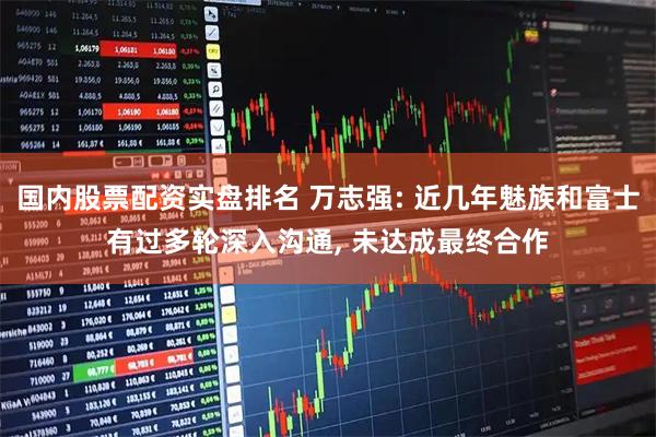 国内股票配资实盘排名 万志强: 近几年魅族和富士有过多轮深入沟通, 未达成最终合作