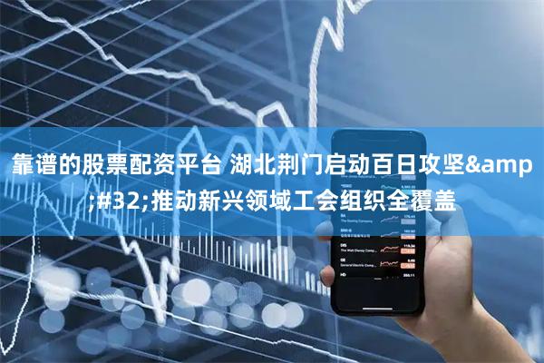 靠谱的股票配资平台 湖北荆门启动百日攻坚&#32;推动新兴领域工会组织全覆盖