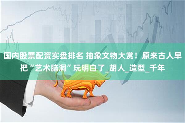 国内股票配资实盘排名 抽象文物大赏！原来古人早把“艺术脑洞”玩明白了_胡人_造型_千年