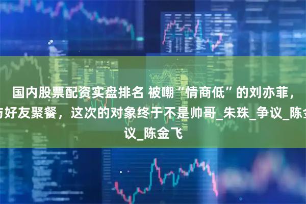 国内股票配资实盘排名 被嘲“情商低”的刘亦菲，再与好友聚餐，这次的对象终于不是帅哥_朱珠_争议_陈金飞