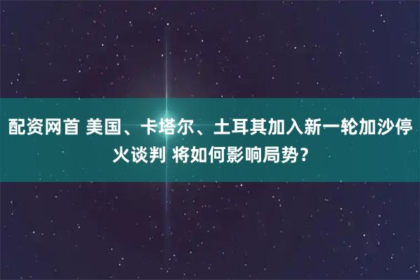 配资网首 美国、卡塔尔、土耳其加入新一轮加沙停火谈判 将如何影响局势？