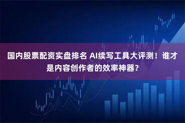 国内股票配资实盘排名 AI续写工具大评测！谁才是内容创作者的效率神器？