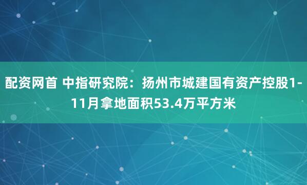 配资网首 中指研究院：扬州市城建国有资产控股1-11月拿地面积53.4万平方米