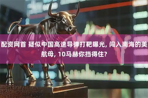 配资网首 疑似中国高速导弹打靶曝光, 闯入南海的美航母, 10马赫你挡得住?