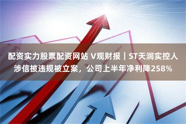 配资实力股票配资网站 V观财报｜ST天润实控人涉信披违规被立案，公司上半年净利降258%