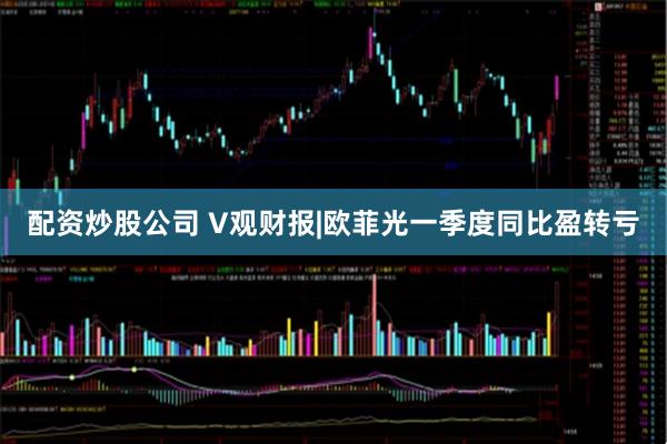 配资炒股公司 V观财报|欧菲光一季度同比盈转亏