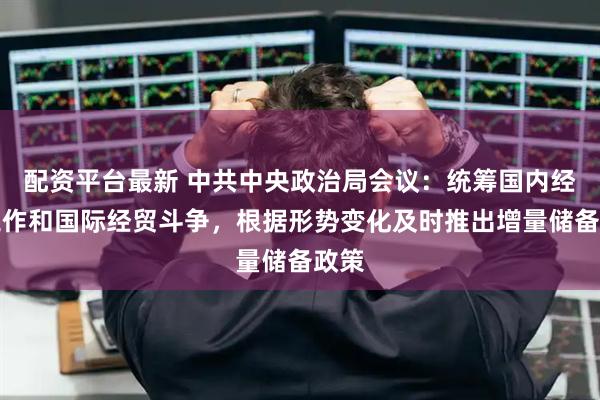 配资平台最新 中共中央政治局会议：统筹国内经济工作和国际经贸斗争，根据形势变化及时推出增量储备政策