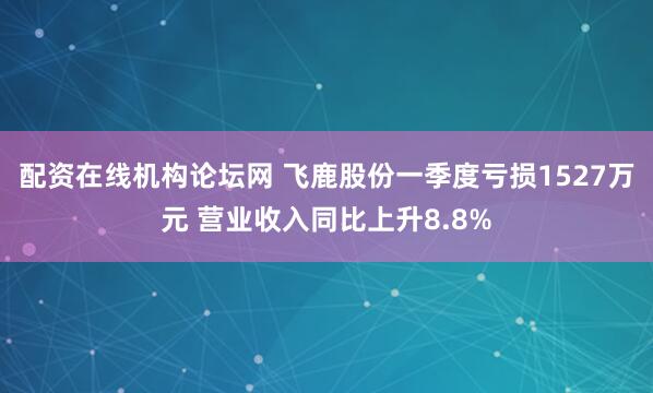 配资在线机构论坛网 飞鹿股份一季度亏损1527万元 营业收入同比上升8.8%