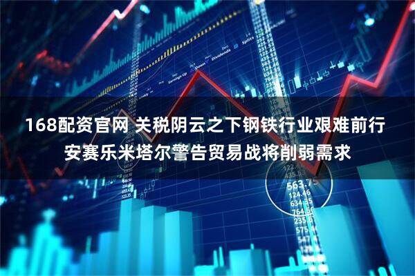 168配资官网 关税阴云之下钢铁行业艰难前行 安赛乐米塔尔警告贸易战将削弱需求