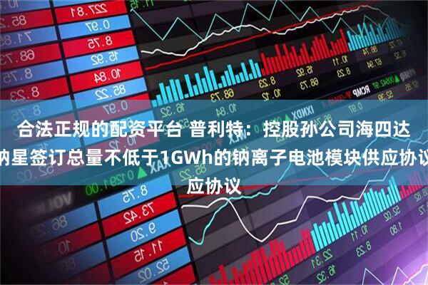 合法正规的配资平台 普利特：控股孙公司海四达钠星签订总量不低于1GWh的钠离子电池模块供应协议