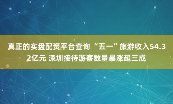 真正的实盘配资平台查询 “五一”旅游收入54.32亿元 深圳接待游客数量暴涨超三成