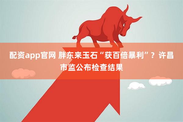 配资app官网 胖东来玉石“获百倍暴利”？许昌市监公布检查结果