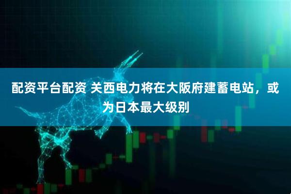 配资平台配资 关西电力将在大阪府建蓄电站，或为日本最大级别