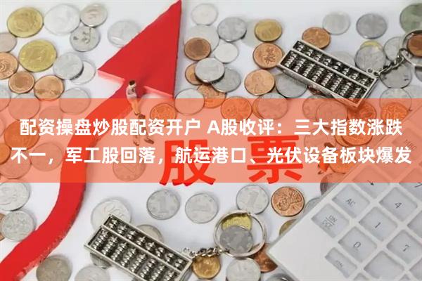 配资操盘炒股配资开户 A股收评：三大指数涨跌不一，军工股回落，航运港口、光伏设备板块爆发