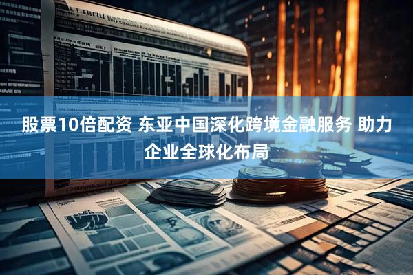 股票10倍配资 东亚中国深化跨境金融服务 助力企业全球化布局