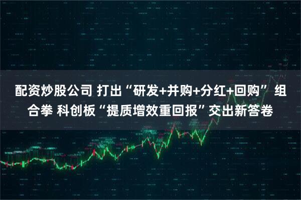 配资炒股公司 打出“研发+并购+分红+回购” 组合拳 科创板“提质增效重回报”交出新答卷