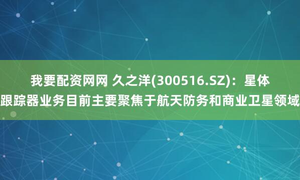 我要配资网网 久之洋(300516.SZ)：星体跟踪器业务目前主要聚焦于航天防务和商业卫星领域