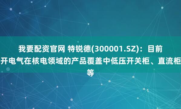 我要配资官网 特锐德(300001.SZ)：目前川开电气在核电领域的产品覆盖中低压开关柜、直流柜等