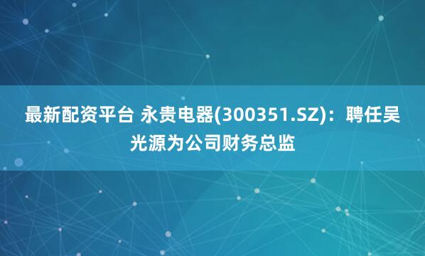 最新配资平台 永贵电器(300351.SZ)：聘任吴光源为公司财务总监