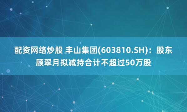 配资网络炒股 丰山集团(603810.SH)：股东顾翠月拟减持合计不超过50万股