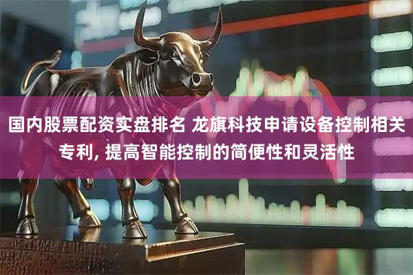 国内股票配资实盘排名 龙旗科技申请设备控制相关专利, 提高智能控制的简便性和灵活性