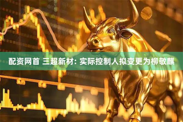 配资网首 三超新材: 实际控制人拟变更为柳敬麒