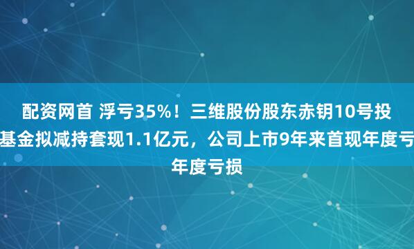 配资网首 浮亏35%！三维股份股东赤钥10号投资基金拟减持套现1.1亿元，公司上市9年来首现年度亏损
