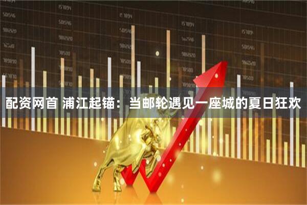 配资网首 浦江起锚：当邮轮遇见一座城的夏日狂欢