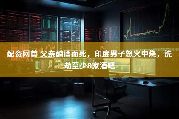 配资网首 父亲酗酒而死，印度男子怒火中烧，洗劫至少8家酒吧