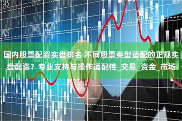 国内股票配资实盘排名 不同股票类型适配的正规实盘配资？专业支持与操作适配性_交易_资金_市场