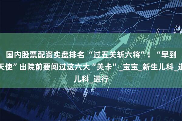 国内股票配资实盘排名 “过五关斩六将”！“早到的天使”出院前要闯过这六大“关卡”_宝宝_新生儿科_进行