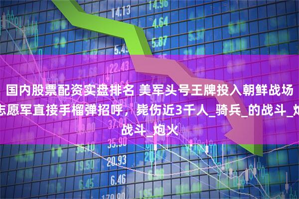 国内股票配资实盘排名 美军头号王牌投入朝鲜战场，志愿军直接手榴弹招呼，毙伤近3千人_骑兵_的战斗_炮火