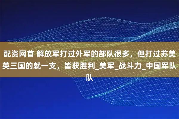 配资网首 解放军打过外军的部队很多，但打过苏美英三国的就一支，皆获胜利_美军_战斗力_中国军队