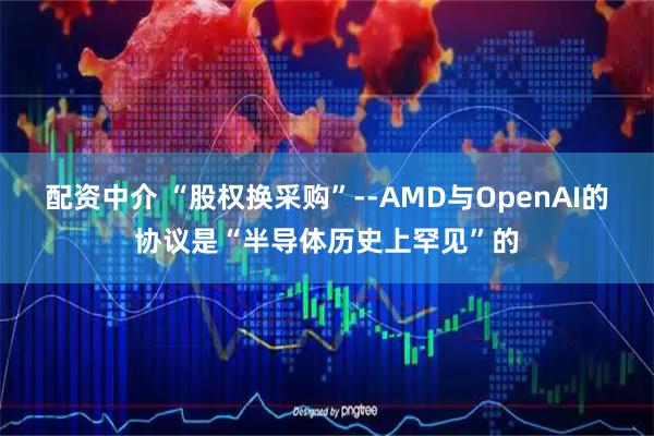 配资中介 “股权换采购”--AMD与OpenAI的协议是“半导体历史上罕见”的
