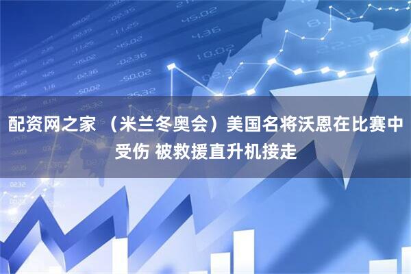 配资网之家 （米兰冬奥会）美国名将沃恩在比赛中受伤 被救援直升机接走