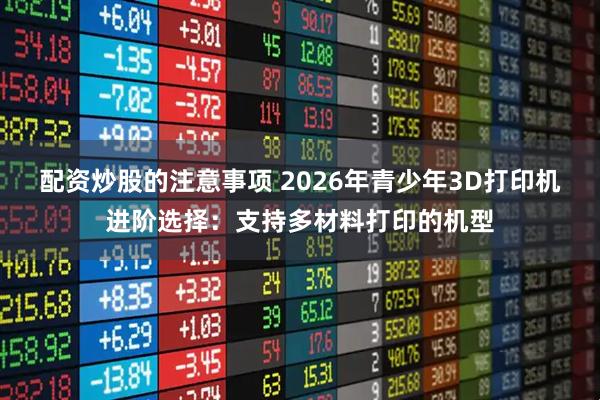 配资炒股的注意事项 2026年青少年3D打印机进阶选择：支持多材料打印的机型