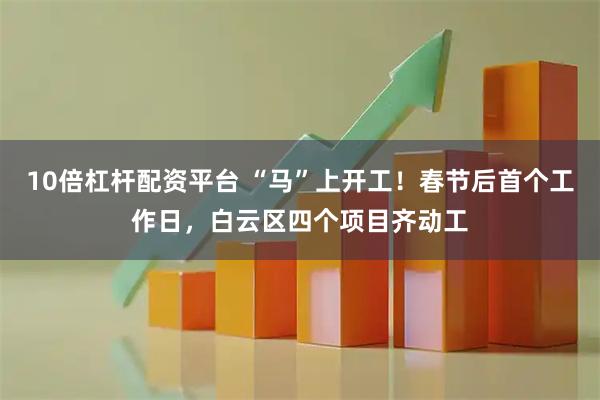 10倍杠杆配资平台 “马”上开工！春节后首个工作日，白云区四个项目齐动工