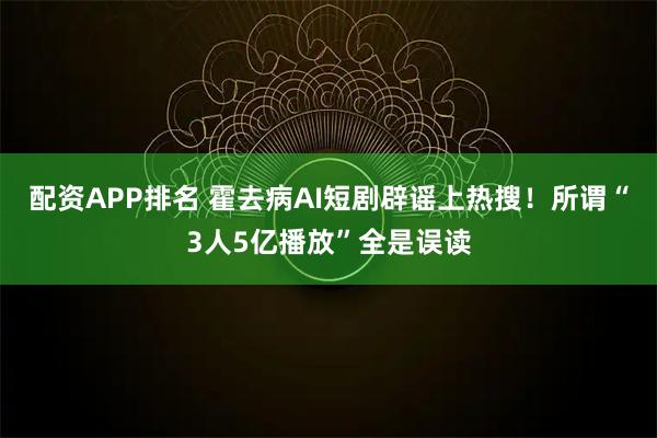 配资APP排名 霍去病AI短剧辟谣上热搜!所谓“3人5亿播放”全是误读